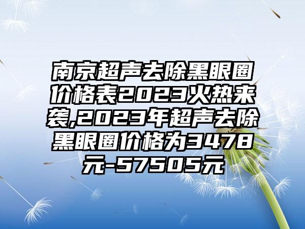 南京超声去除黑眼圈价格表2023火热来袭,2023年超声去除黑眼圈价格为3478元-57505元