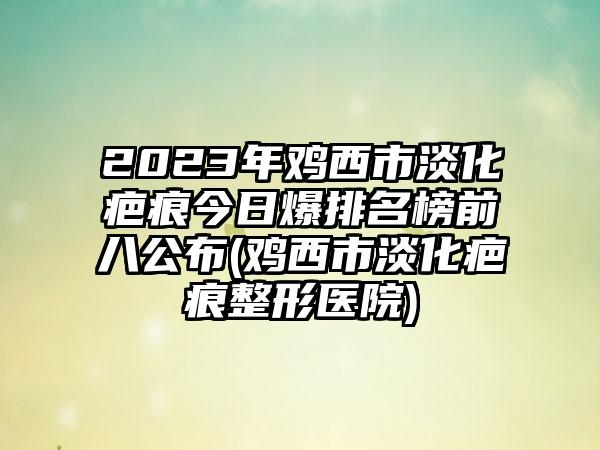 2023年鸡西市淡化疤痕今日爆排名榜前八公布(鸡西市淡化疤痕整形医院)