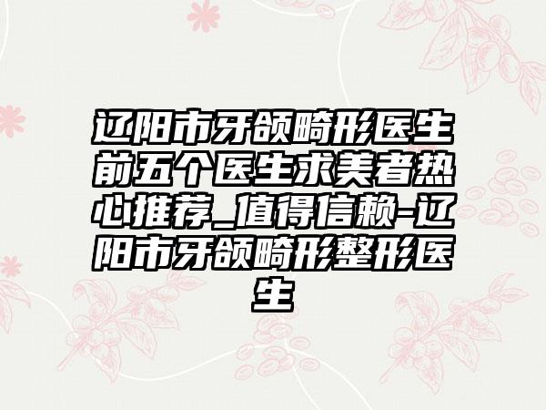 辽阳市牙颌畸形医生前五个医生求美者热心推荐_值得信赖-辽阳市牙颌畸形整形医生