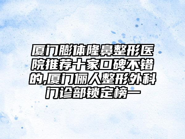 厦门膨体七元医院推荐十家口碑不错的,厦门俪人整形外科门诊部锁定榜一