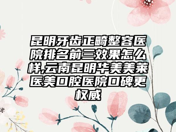 昆明牙齿正畸整容医院排名前三成果怎么样,云南昆明华美美莱医美口腔医院口碑更权威