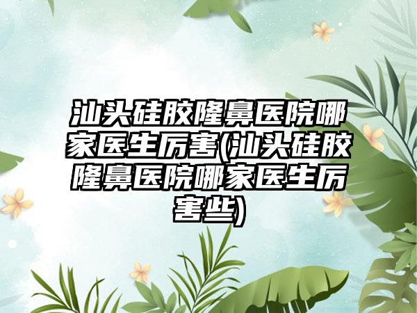 汕头硅胶隆鼻医院哪家医生厉害(汕头硅胶隆鼻医院哪家医生厉害些)