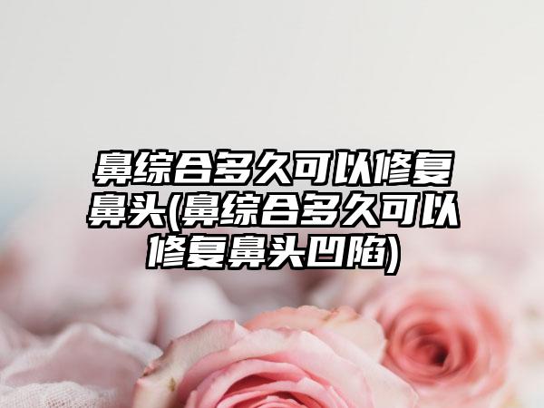 鼻综合多久可以修复鼻头(鼻综合多久可以修复鼻头凹陷)