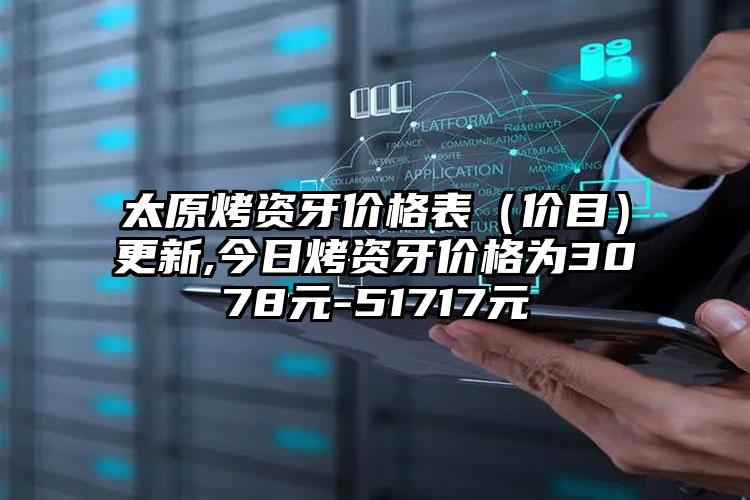 太原烤资牙价格表（价目）更新,今日烤资牙价格为3078元-51717元