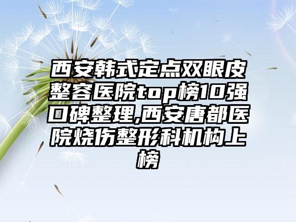 西安韩式定点双眼皮整容医院top榜10强口碑整理,西安唐都医院烧伤整形科机构上榜