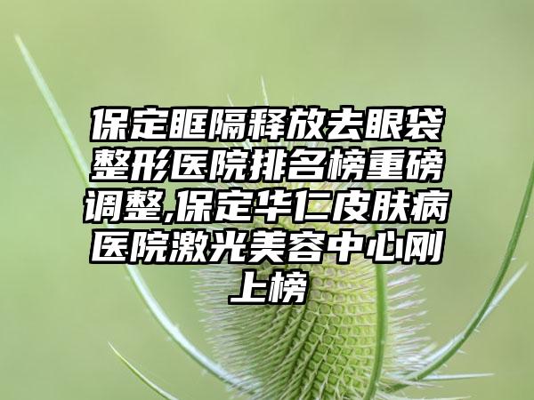 保定眶隔释放去眼袋整形医院排名榜重磅调整,保定华仁皮肤病医院激光美容中心刚上榜