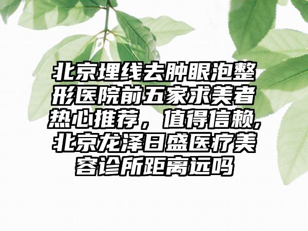 北京埋线去肿眼泡整形医院前五家求美者热心推荐，值得信赖,北京龙泽日盛医疗美容诊所距离远吗