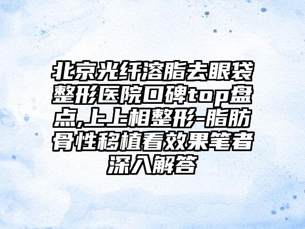 北京光纤溶脂去眼袋整形医院口碑top盘点,上上相整形-脂肪骨性移植看成果笔者深入解答