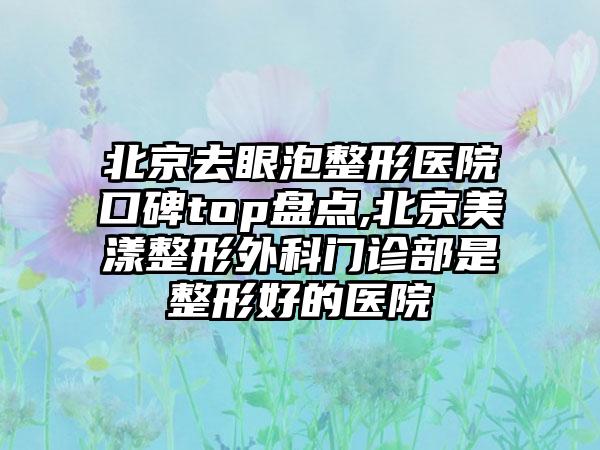 北京去眼泡整形医院口碑top盘点,北京美漾整形外科门诊部是整形好的医院