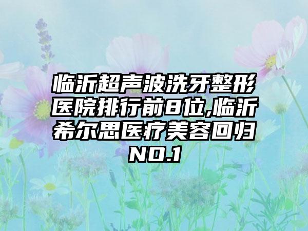 临沂超声波洗牙整形医院排行前8位,临沂希尔思医疗美容回归NO.1