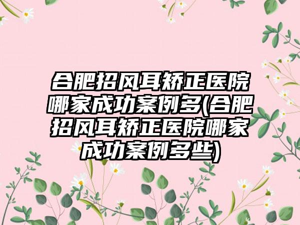 合肥招风耳矫正医院哪家成功实例多(合肥招风耳矫正医院哪家成功实例多些)