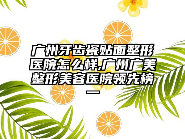 广州牙齿瓷贴面整形医院怎么样,广州广美整形美容医院领跑榜一