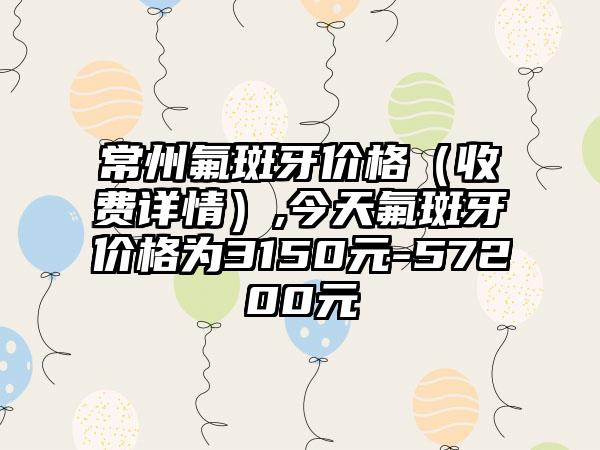 常州氟斑牙价格（收费详情）,今天氟斑牙价格为3150元-57200元