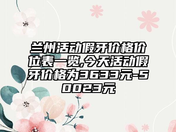 兰州活动假牙价格价位表一览,今天活动假牙价格为3633元-50023元