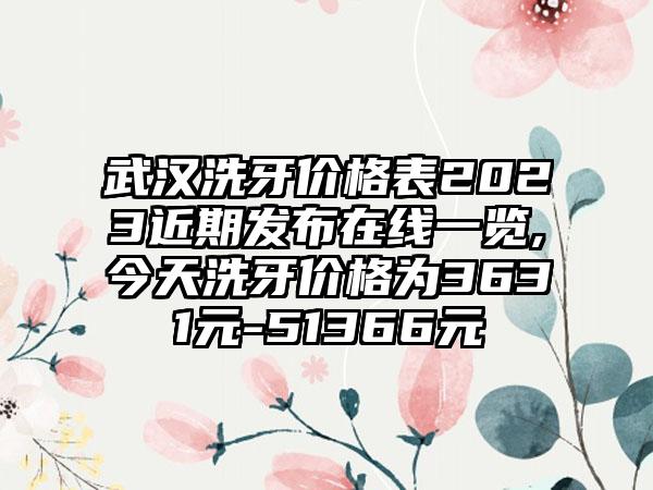 武汉洗牙价格表2023近期发布在线一览,今天洗牙价格为3631元-51366元