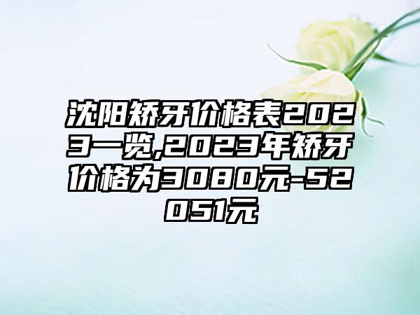 沈阳矫牙价格表2023一览,2023年矫牙价格为3080元-52051元