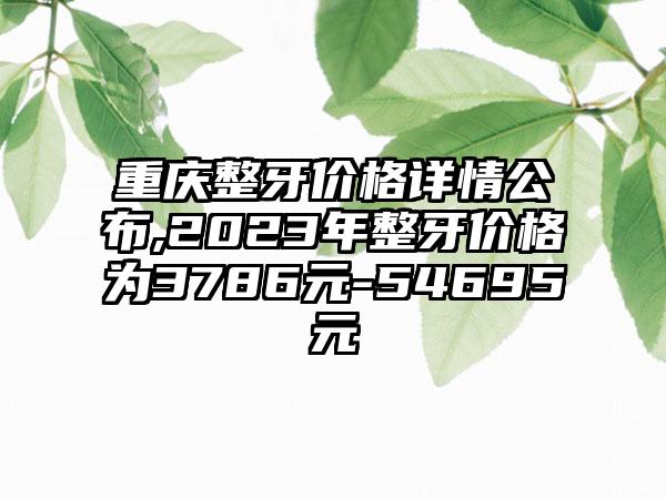 重庆整牙价格详情公布,2023年整牙价格为3786元-54695元