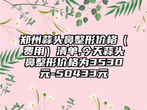 郑州蒜头鼻整形价格（费用）清单,今天蒜头鼻整形价格为3530元-50433元