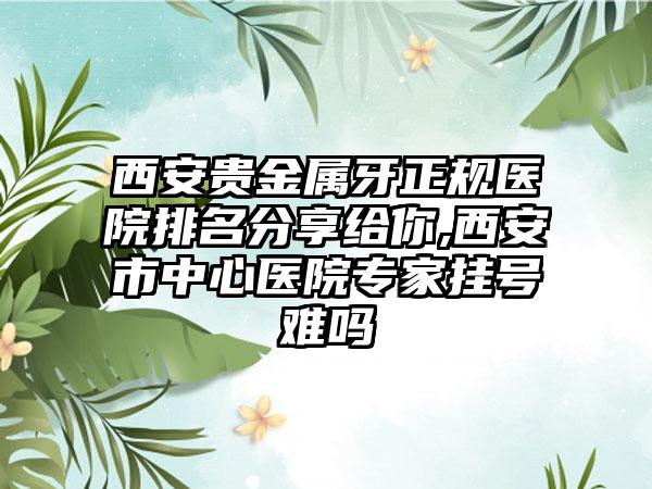 西安贵金属牙正规医院排名分享给你,西安市中心医院骨干医生挂号难吗