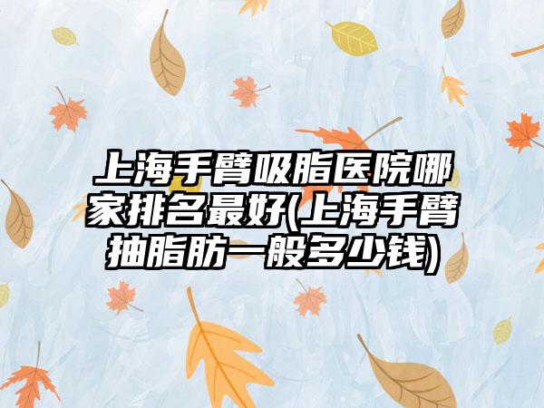 上海手臂吸脂医院哪家排名较好(上海手臂抽脂肪一般多少钱)