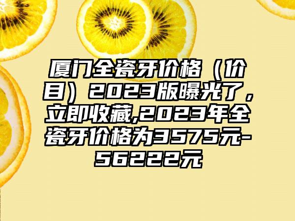 厦门全瓷牙价格（价目）2023版曝光了，立即收藏,2023年全瓷牙价格为3575元-56222元