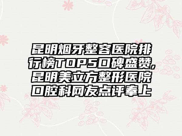 昆明烟牙整容医院排行榜TOP5口碑盛赞,昆明美立方整形医院口腔科网友点评奉上