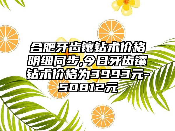 合肥牙齿镶钻术价格明细同步,今日牙齿镶钻术价格为3993元-50812元