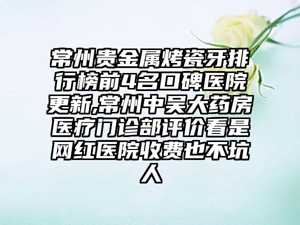 常州贵金属烤瓷牙排行榜前4名口碑医院更新,常州中吴大药房医疗门诊部评价看是网红医院收费也不坑人