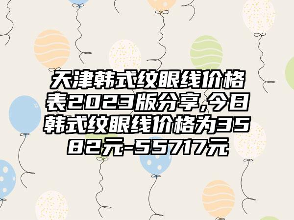 天津韩式纹眼线价格表2023版分享,今日韩式纹眼线价格为3582元-55717元