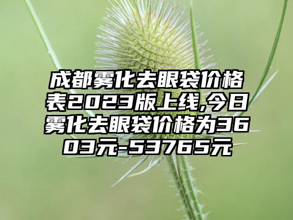 成都雾化去眼袋价格表2023版上线,今日雾化去眼袋价格为3603元-53765元