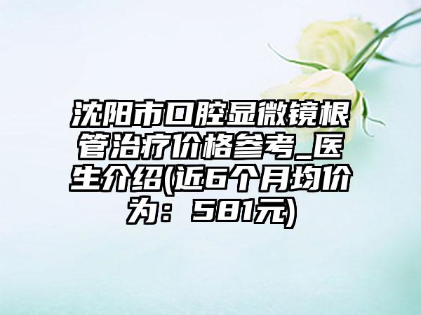 沈阳市口腔显微镜根管治疗价格参考_医生介绍(近6个月均价为：581元)