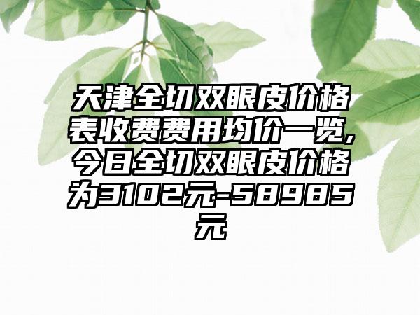 天津全切双眼皮价格表收费费用均价一览,今日全切双眼皮价格为3102元-58985元