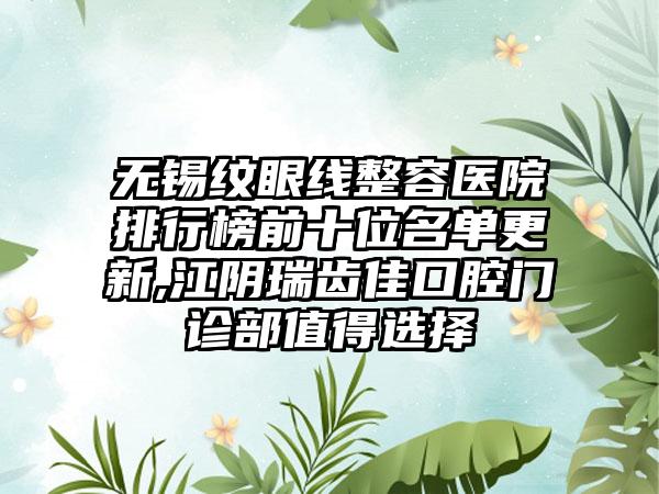 无锡纹眼线整容医院排行榜前十位名单更新,江阴瑞齿佳口腔门诊部值得选择