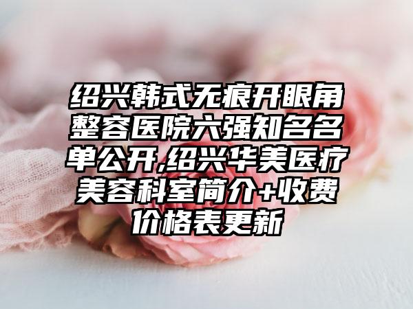 绍兴韩式无痕开眼角整容医院六强有名名单公开,绍兴华美医疗美容科室简介+收费价格表更新