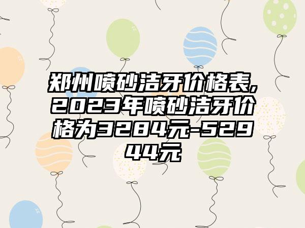 郑州喷砂洁牙价格表,2023年喷砂洁牙价格为3284元-52944元