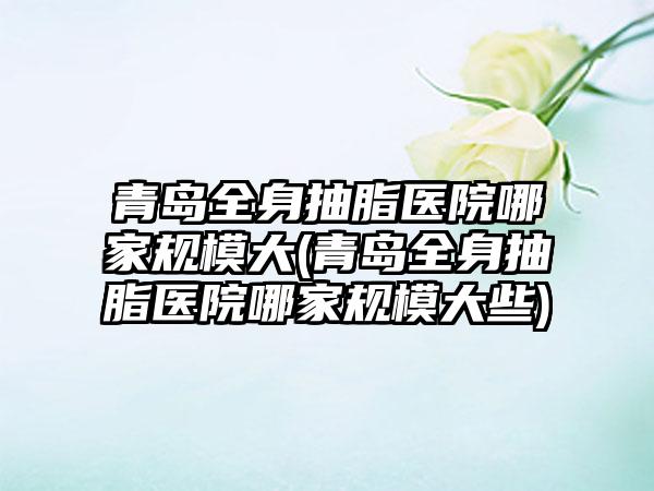 青岛全身抽脂医院哪家规模大(青岛全身抽脂医院哪家规模大些)