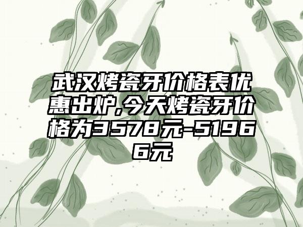 武汉烤瓷牙价格表优惠出炉,今天烤瓷牙价格为3578元-51966元