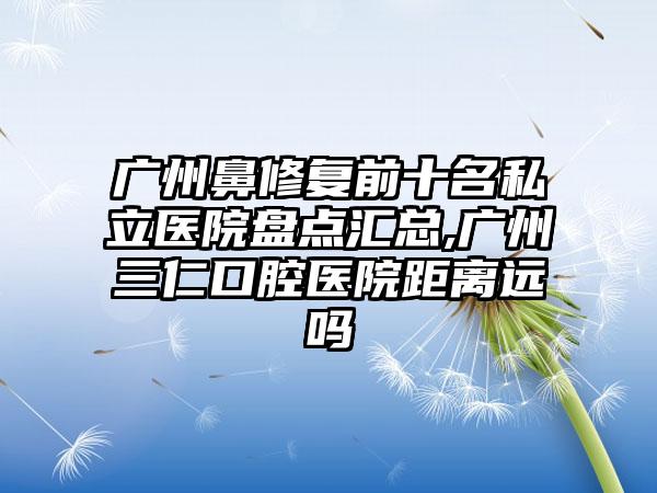 广州鼻修复前十名私立医院盘点汇总,广州三仁口腔医院距离远吗