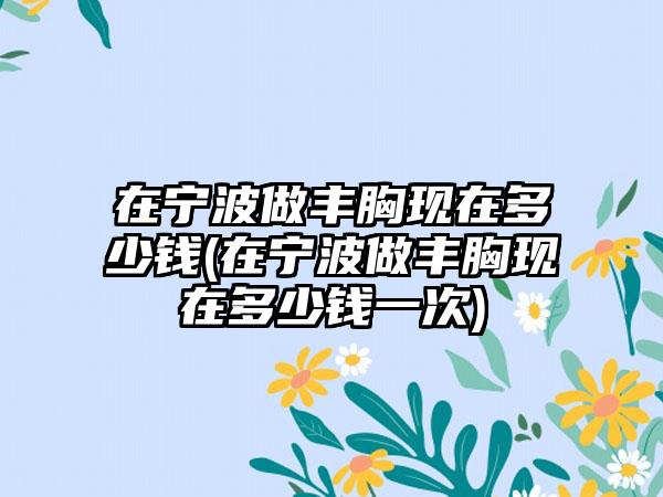 在宁波做丰胸现在多少钱(在宁波做丰胸现在多少钱一次)