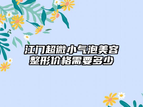 江门超微小气泡美容整形价格需要多少