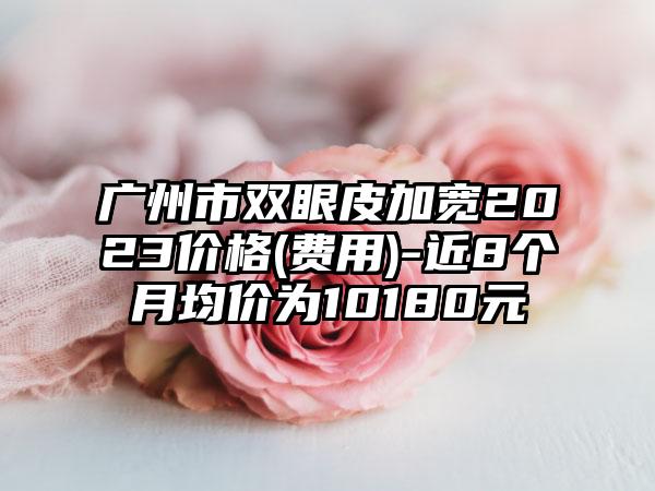 广州市双眼皮加宽2023价格(费用)-近8个月均价为10180元