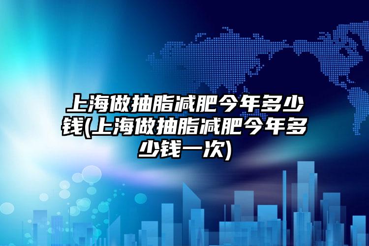 上海做抽脂减肥今年多少钱(上海做抽脂减肥今年多少钱一次)