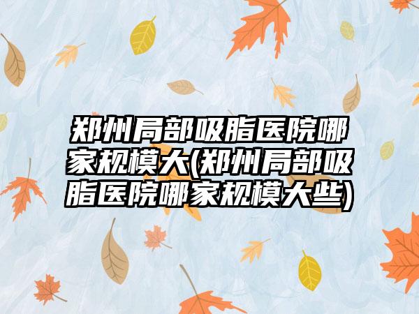 郑州局部吸脂医院哪家规模大(郑州局部吸脂医院哪家规模大些)