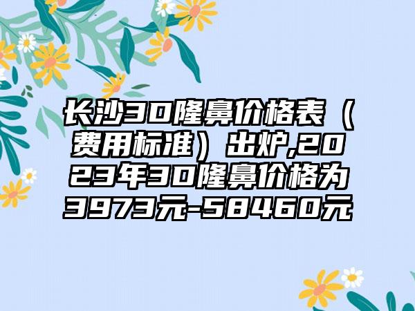 长沙3D隆鼻价格表（费用标准）出炉,2023年3D隆鼻价格为3973元-58460元