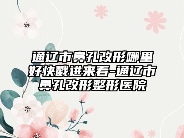 通辽市鼻孔改形哪里好快戳进来看-通辽市鼻孔改形整形医院