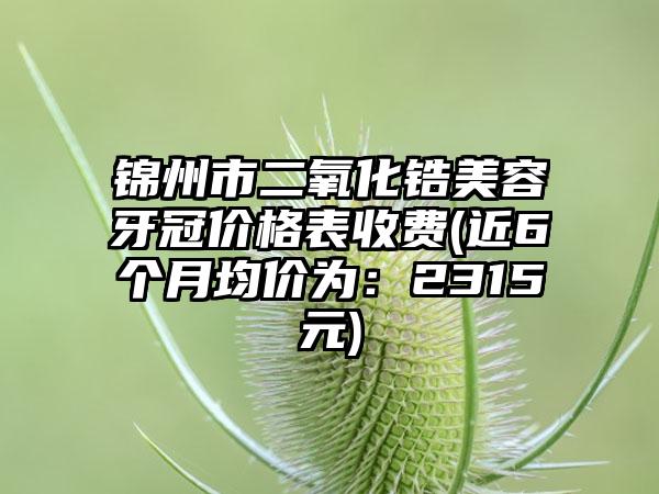 锦州市二氧化锆美容牙冠价格表收费(近6个月均价为：2315元)