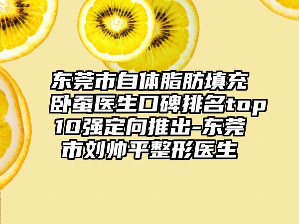 东莞市自体脂肪填充卧蚕医生口碑排名top10强定向推出-东莞市刘帅平整形医生