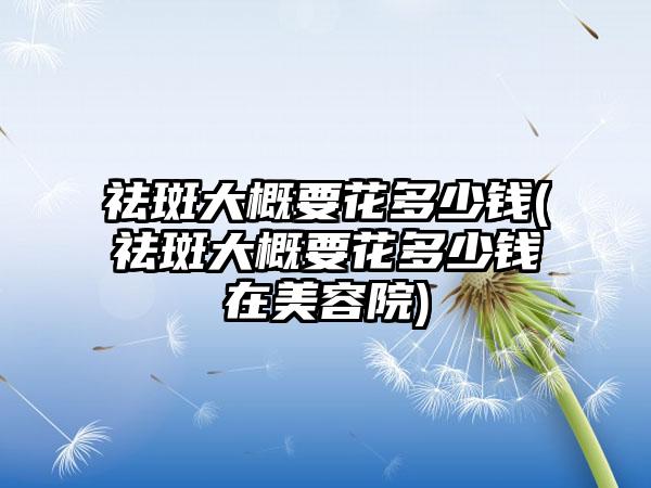 祛斑大概要花多少钱(祛斑大概要花多少钱在美容院)