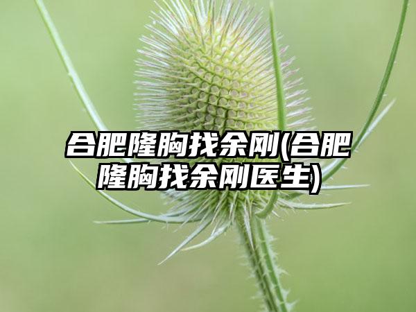 合肥隆胸找余刚(合肥隆胸找余刚医生)