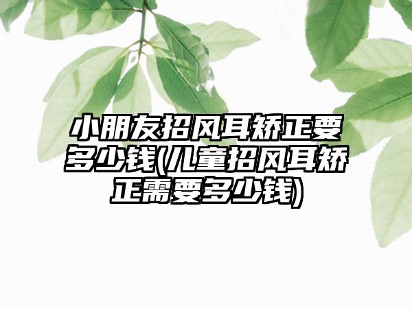 小朋友招风耳矫正要多少钱(儿童招风耳矫正需要多少钱)